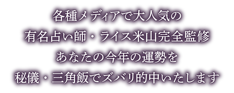 各種メディアで大人気の有名占い師・ライス米山完全監修あなたの今年の運勢を 秘儀・三角飯でズバリ的中いたします